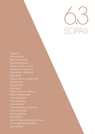 SOPAS
Gaspacho
Sopa de Melão
Sopa Fria de Meloa
Sopa Fria de Rúcula
Sopa de Tomate com Ovo
Aveludado de Cogumelos
Sopa de Grão e Espinafres
Caldo-Verde
Sopa de Cenoura e Feijão-verde
Sopa de Alface
Sopa de Cação
Sopa Ligeira
Sopa de Cenoura e Abóbora
Creme de Alho-francês
Creme de Curgete
Canja de Galinha
Creme de Milho
Creme de Favas com Coentros
Sopa de Beterraba
Sopa Camponesa
Sopa de Peixe
Sopa de Feijão e Abóbora com Couve
Creme Aveludado de Ervilhas
Sopa da Pedra
6.3
 