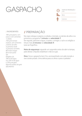 / INGREDIENTES:
100 g de pepino, sem
casca e sem sementes
1 cebola
750 g de tomate
maduro, sem sementes
2 dentes de alho
½ pimento verde
½ pimento vermelho
80 ml de vinagre
60 ml de azeite
Sal
Orégãos q.b.
700 ml de água
(ou 350 ml de água
e 350 g de gelo)
Algumas pedras de gelo
(facultativo)
/ PREPARAÇÃO
No copo coloque o pepino, a cebola, o tomate, os dentes de alho e os
pimentos e programe 1 minuto na velocidade 7.
De seguida, adicione a água, o azeite, o vinagre, o sal e os orégãos e
triture mais 2 minutos na velocidade 9.
Leve ao frigorífico.
Nota de segurança: aguarde uns segundos antes de abrir a tampa,
para deixar o líquido estabilizar e não se sujar.
Dica: Sirva o gaspacho bem frio, acompanhado com pão torrado e
ovo cozido picado. Uma delícia para os olhos e para o paladar!
Gaspacho TEMPO DE PREPARAÇÃO /
3 mn
FÁCIL
6 pessoas
50
 
