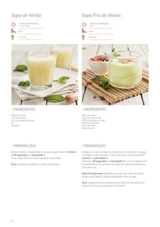 700 g de melão
150 ml de água
20 g de queijo parmesão
Sal
Pimenta
/ INGREDIENTES
TEMPO DE PREPARAÇÃO /
1 mn e 30 seg
Fácil
4 pessoas
Sopa de Melão
800 g de meloa
30 g de miolo de pão
250 ml de água com gás
2 folhas de hortelã
50 ml de natas
Sal e pimenta
/ INGREDIENTES
TEMPO DE PREPARAÇÃO /
2 mn
Fácil
6 pessoas
Sopa Fria de Meloa
Misture todos os ingredientes no copo, programando 1 minuto
e 30 segundos na velocidade 7.
Sirva a sopa bem fria como aperitivo ou entrada.
Dica: Substitua o melão por meloa cantaloupe.
Coloque no copo a polpa da meloa (sem as sementes), a água,
a hortelã, o miolo de pão, o sal e a pimenta. Triture durante 1
minuto na velocidade 9.
Programe 30 segundos na velocidade 7 e, com a máquina em
funcionamento, vá vertendo as natas pela abertura da tampa.
Sirva bem fria.
Nota de segurança: aguarde uns segundos antes de abrir a
tampa, para deixar o líquido estabilizar e não se sujar.
Dica: Experimente acompanhar esta sopa fria de meloa com
fatias muito finas de presunto. Irresistível!
/ PREPARAÇÃO / PREPARAÇÃO
52
 