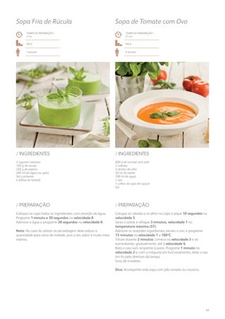 800 g de tomate sem pele
2 cebolas
3 dentes de alho
50 ml de azeite
700 ml de água
1 ovo
1 colher de sopa de açúcar
Sal
/ INGREDIENTES
TEMPO DE PREPARAÇÃO /
21 mn
Fácil
6 pessoas
Sopa de Tomate com Ovo
TEMPO DE PREPARAÇÃO /
2 mn
Fácil
4 pessoas
Sopa Fria de Rúcula
2 iogurtes naturais
100 g de rúcula
250 g de pepino
200 ml de água (ou gelo)
Sal e pimenta
4 folhas de hortelã
/ INGREDIENTES
Coloque as cebolas e os alhos no copo e pique 10 segundos na
velocidade 5.
Junte o azeite e refogue 3 minutos, velocidade 1 na
temperatura máxima (ST).
Adicione os restantes ingredientes, exceto o ovo, e programe
15 minutos na velocidade 1 a 100ºC.
Triture durante 2 minutos: comece na velocidade 3 e vá
aumentando, gradualmente, até à velocidade 6.
Bata o ovo num recipiente à parte. Programe 1 minuto na
velocidade 2 e, com a máquina em funcionamento, deite o ovo
em fio pela abertura da tampa.
Sirva de imediato.
Dica: Acompanhe esta sopa com pão torrado ou croutons.
Coloque no copo todos os ingredientes, com exceção da água.
Programe 1 minuto e 30 segundos na velocidade 8.
Adicione a água e programe 30 segundos na velocidade 6.
Nota: No caso de utilizar rúcula selvagem deve reduzir a
quantidade para cerca de metade, pois o seu sabor é muito mais
intenso.
/ PREPARAÇÃO/ PREPARAÇÃO
53
 