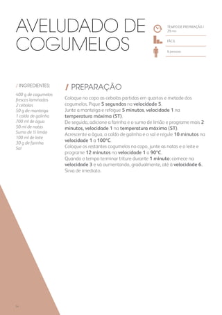 / INGREDIENTES:
400 g de cogumelos
frescos laminados
2 cebolas
50 g de manteiga
1 caldo de galinha
700 ml de água
50 ml de natas
Sumo de ½ limão
100 ml de leite
30 g de farinha
Sal
/ PREPARAÇÃO
Coloque no copo as cebolas partidas em quartos e metade dos
cogumelos. Pique 5 segundos na velocidade 5.
Junte a manteiga e refogue 5 minutos, velocidade 1 na
temperatura máxima (ST).
De seguida, adicione a farinha e o sumo de limão e programe mais 2
minutos, velocidade 1 na temperatura máxima (ST).
Acrescente a água, o caldo de galinha e o sal e regule 10 minutos na
velocidade 1 a 100ºC.
Coloque os restantes cogumelos no copo, junte as natas e o leite e
programe 12 minutos na velocidade 1 a 90ºC.
Quando o tempo terminar triture durante 1 minuto: comece na
velocidade 3 e vá aumentando, gradualmente, até à velocidade 6.
Sirva de imediato.
TEMPO DE PREPARAÇÃO /
29 mn
FÁCIL
6 pessoas
Aveludado de
Cogumelos
54
 