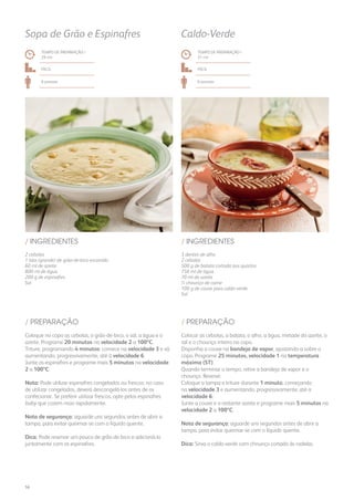 2 cebolas
1 lata (grande) de grão-de-bico escorrido
60 ml de azeite
800 ml de água
200 g de espinafres
Sal
/ INGREDIENTES
TEMPO DE PREPARAÇÃO /
29 mn
Fácil
6 pessoas
Sopa de Grão e Espinafres
3 dentes de alho
2 cebolas
500 g de batata cortada aos quartos
750 ml de água
70 ml de azeite
½ chouriço de carne
100 g de couve para caldo-verde
Sal
/ INGREDIENTES
TEMPO DE PREPARAÇÃO /
31 mn
Fácil
6 pessoas
Caldo-Verde
Coloque no copo as cebolas, o grão-de-bico, o sal, a água e o
azeite. Programe 20 minutos na velocidade 2 a 100ºC.
Triture, programando 4 minutos: comece na velocidade 3 e vá
aumentando, progressivamente, até à velocidade 6.
Junte os espinafres e programe mais 5 minutos na velocidade
2 a 100ºC.
Nota: Pode utilizar espinafres congelados ou frescos: no caso
de utilizar congelados, deverá descongelá-los antes de os
confecionar. Se preferir utilizar frescos, opte pelos espinafres
baby que cozem mais rapidamente.
Nota de segurança: aguarde uns segundos antes de abrir a
tampa, para evitar queimar-se com o líquido quente.
Dica: Pode reservar um pouco de grão-de-bico e adicioná-lo
juntamente com os espinafres.
Colocar as cebolas, a batata, o alho, a água, metade do azeite, o
sal e o chouriço inteiro no copo.
Disponha a couve na bandeja de vapor, ajustando-a sobre o
copo. Programe 25 minutos, velocidade 1 na temperatura
máxima (ST).
Quando terminar o tempo, retire a bandeja de vapor e o
chouriço. Reserve.
Coloque a tampa e triture durante 1 minuto, começando
na velocidade 3 e aumentando, progressivamente, até a
velocidade 6.
Junte a couve e o restante azeite e programe mais 5 minutos na
velocidade 2 a 100ºC.
Nota de segurança: aguarde uns segundos antes de abrir a
tampa, para evitar queimar-se com o líquido quente.
Dica: Sirva o caldo-verde com chouriço cortado às rodelas.
/ PREPARAÇÃO / PREPARAÇÃO
56
 