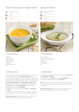 250 g de alface
150 g de couve-lombarda
cortada em pedaços pequenos
2 batatas
550 ml de água
1 fio de azeite
Sal
/ INGREDIENTES
TEMPO DE PREPARAÇÃO /
31 mn
Fácil
4 pessoas
Sopa de Alface
TEMPO DE PREPARAÇÃO /
31 mn
Fácil
6 pessoas
Sopa de Cenoura e Feijão-verde
2 cebolas
250 g de batata
4 dentes de alho
400 g de cenoura
120 ml de azeite
1 l de água
350 g de feijão-verde
Sal
/ INGREDIENTES
Coloque todos os ingredientes no copo e programe 30 minutos
na velocidade 1 a 100ºC.
De seguida, triture 1 minuto: comece na velocidade 3 e vá
aumentando, gradualmente, até à velocidade 7.
Nota: O copo poderá parecer muito cheio, mas isto deve-se ao
facto de a alface ser muito volumosa. Depois de cozida perde o
seu volume.
Nota de segurança: Aguarde uns segundos antes de abrir a
tampa, para evitar queimar-se com o líquido quente.
Corte as pontas do feijão-verde, retire-lhe o fio e corte-o muito
finamente. Disponha-o na bandeja de vapor e reserve.
No copo coloque as cebolas, os alhos, as batatas e as cenouras:
tudo descascado e cortado em pedaços. Adicione a água, o sal e
o azeite. Coloque a bandeja de vapor sobre o copo e programe
25 minutos, velocidade 1 na temperatura máxima (ST).
Retire a bandeja de vapor, coloque a tampa no copo e triture
1 minuto, começando na velocidade 3 e aumentando,
progressivamente, até à velocidade 6.
Junte o feijão-verde e regule mais 5 minutos na velocidade
1 a 100ºC.
Se notar que o feijão-verde necessita de cozer mais um pouco,
programe alguns minutos, à mesma velocidade e temperatura.
Nota de segurança: Aguarde uns segundos antes de abrir a
tampa, para evitar queimar-se com o líquido quente.
/ PREPARAÇÃO/ PREPARAÇÃO
57
 