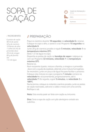 / INGREDIENTES:
6 postas de cação
90 ml de azeite
40 g de coentros
10 dentes de alho
1 colher de chá de
pimentão-doce
20 ml de vinagre
80 g de farinha
Sal
1,5 l de água
/ PREPARAÇÃO
Pique os coentros durante 10 segundos na velocidade 6 e reserve.
Coloque no copo o alho, o azeite e o sal. Programe 15 segundos na
velocidade 6.
Junte 20 g de coentros picados e regule 5 minutos, velocidade 1 na
temperatura máxima (ST).
Deite 1,5 l de água no copo.
Disponha as postas de cação na bandeja de vapor e salpique-as
com sal. Programe 32 minutos, velocidade 1 na temperatura
máxima (ST).
Reserve-as.
Num recipiente à parte, misture a farinha, o vinagre e o pimentão-
-doce com a ajuda da espátula, obtendo uma mistura homogénea.
Se necessário, junte um pouco de água fria para facilitar o processo.
Coloque esta mistura no copo e programe 1 minuto: comece na
velocidade 4 e vá aumentando, progressivamente, até à
velocidade 7. De seguida, regule 5 minutos, na velocidade 3 a
100ºC.
Numa terrina, coloque os restantes coentros picados, junte as postas
de cação reservadas, adicione o caldo e mexa com uma concha.
Retifique o sal.
Nota: Esta receita pode ser feita com cação ou tintureira.
Dica: Sirva a sopa de cação com pão alentejano cortado aos
cubinhos.
TEMPO DE PREPARAÇÃO /
43 mn
FÁCIL
6 pessoas
Sopa de
Cação
58
 