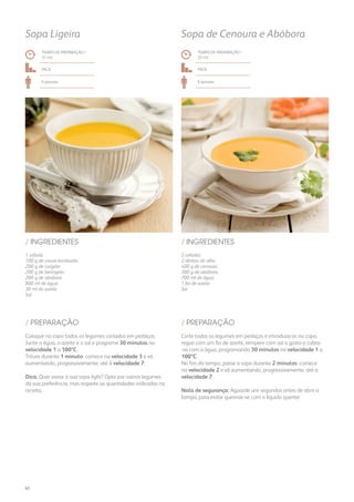 2 cebolas
2 dentes de alho
400 g de cenoura
300 g de abóbora
700 ml de água
1 fio de azeite
Sal
1 cebola
100 g de couve-lombarda
200 g de curgete
200 g de beringela
200 g de abóbora
800 ml de água
30 ml de azeite
Sal
/ INGREDIENTES/ INGREDIENTES
TEMPO DE PREPARAÇÃO /
32 mn
TEMPO DE PREPARAÇÃO /
31 mn
FácilFácil
6 pessoas6 pessoas
Sopa de Cenoura e AbóboraSopa Ligeira
Corte todos os legumes em pedaços e introduza-os no copo,
regue com um fio de azeite, tempere com sal a gosto e cubra-
-os com a água, programando 30 minutos na velocidade 1 a
100ºC.
No fim do tempo, passe a sopa durante 2 minutos: comece
na velocidade 2 e vá aumentando, progressivamente, até a
velocidade 7.
Nota de segurança: Aguarde uns segundos antes de abrir a
tampa, para evitar queimar-se com o líquido quente.
Coloque no copo todos os legumes cortados em pedaços.
Junte a água, o azeite e o sal e programe 30 minutos na
velocidade 1 a 100ºC.
Triture durante 1 minuto: comece na velocidade 3 e vá
aumentando, progressivamente, até à velocidade 7.
Dica: Quer variar a sua sopa light? Opte por outros legumes
da sua preferência, mas respeite as quantidades indicadas na
receita.
/ PREPARAÇÃO/ PREPARAÇÃO
60
 
