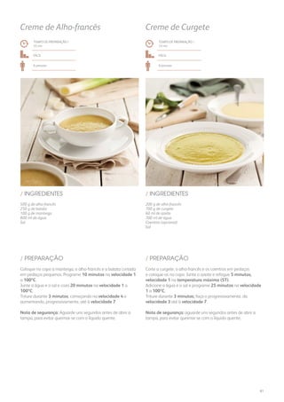 500 g de alho-francês
250 g de batata
100 g de manteiga
800 ml de água
Sal
/ INGREDIENTES
TEMPO DE PREPARAÇÃO /
33 mn
Fácil
6 pessoas
Creme de Alho-francês
200 g de alho-francês
700 g de curgete
60 ml de azeite
700 ml de água
Coentros (opcional)
Sal
/ INGREDIENTES
TEMPO DE PREPARAÇÃO /
33 mn
Fácil
6 pessoas
Creme de Curgete
Coloque no copo a manteiga, o alho-francês e a batata cortada
em pedaços pequenos. Programe 10 minutos na velocidade 1
a 100ºC.
Junte a água e o sal e coza 20 minutos na velocidade 1 a
100ºC.
Triture durante 3 minutos, começando na velocidade 4 e
aumentando, progressivamente, até à velocidade 7.
Nota de segurança: Aguarde uns segundos antes de abrir a
tampa, para evitar queimar-se com o líquido quente.
Corte a curgete, o alho-francês e os coentros em pedaços
e coloque-os no copo. Junte o azeite e refogue 5 minutos,
velocidade 1 na temperatura máxima (ST).
Adicione a água e o sal e programe 25 minutos na velocidade
1 a 100ºC.
Triture durante 3 minutos; faça-o progressivamente, da
velocidade 3 até à velocidade 7.
Nota de segurança: aguarde uns segundos antes de abrir a
tampa, para evitar queimar-se com o líquido quente.
/ PREPARAÇÃO / PREPARAÇÃO
61
 