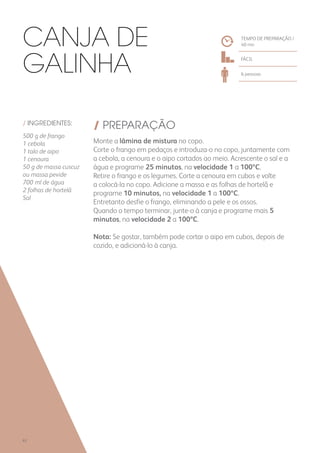 / INGREDIENTES:
500 g de frango
1 cebola
1 talo de aipo
1 cenoura
50 g de massa cuscuz
ou massa pevide
700 ml de água
2 folhas de hortelã
Sal
/ PREPARAÇÃO
Monte a lâmina de mistura no copo.
Corte o frango em pedaços e introduza-o no copo, juntamente com
a cebola, a cenoura e o aipo cortados ao meio. Acrescente o sal e a
água e programe 25 minutos, na velocidade 1 a 100ºC.
Retire o frango e os legumes. Corte a cenoura em cubos e volte
a colocá-la no copo. Adicione a massa e as folhas de hortelã e
programe 10 minutos, na velocidade 1 a 100ºC.
Entretanto desfie o frango, eliminando a pele e os ossos.
Quando o tempo terminar, junte-o à canja e programe mais 5
minutos, na velocidade 2 a 100ºC.
Nota: Se gostar, também pode cortar o aipo em cubos, depois de
cozido, e adicioná-lo à canja.
TEMPO DE PREPARAÇÃO /
40 mn
FÁCIL
6 pessoas
Canja de
Galinha
62
 