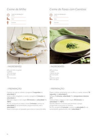 TEMPO DE PREPARAÇÃO /
36 mn
TEMPO DE PREPARAÇÃO /
37 mn
Fácil Fácil
6 pessoas 6 pessoas
Creme de Milho Creme de Favas com Coentros
600 g de milho congelado
2 cebolas
750 ml de água
60 ml de azeite
Sal
100 ml de natas
800 g de favas
1 cebola
3 dentes de alho
40 ml de azeite
Sal
Coentros a gosto
800 ml de água
/ INGREDIENTES / INGREDIENTES
Coloque no copo as cebolas e programe 5 segundos na
velocidade 5.
Junte o milho congelado e o azeite e programe 3 minutos na
velocidade 2.
Adicione a água e o sal e regule 30 minutos na velocidade 1 a
100ºC.
Por fim, acrescente as natas e triture 3 minutos: comece na
velocidade 2 e vá aumentando, progressivamente, até à
velocidade 7.
Passe o creme por um passador para retirar as cascas do milho.
Pique a cebola, juntamente com os alhos e o azeite, durante 10
segundos na velocidade 5.
Refogue 5 minutos, velocidade 1 na temperatura máxima
(ST).
Junte as favas, a água e o sal e regule 30 minutos na
velocidade 1 a 100ºC.
Quando faltarem 2 minutos para terminar o tempo
programado, acrescente os coentros.
Por fim, programe 2 minutos: comece na velocidade 3 e vá
aumentando, gradualmente, até à velocidade 7.
/ PREPARAÇÃO / PREPARAÇÃO
64
 