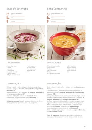 2 beterrabas cruas
1 cebola
1 cenoura
1 alho-francês
(só a parte branca)
3 dentes de alho
100 g de couve-lombarda
1 nabo pequeno
40 ml de azeite
10 g de coentros
900 ml de água
Sal
/ INGREDIENTES
TEMPO DE PREPARAÇÃO /
37 mn
Fácil
6 pessoas
Sopa de Beterraba
Coloque o azeite e todos os legumes cortados aos pedaços
no copo e refogue 5 minutos, velocidade 1 na temperatura
máxima (ST).
Adicione a água e o sal e programe 30 minutos, velocidade 1
na temperatura máxima (ST).
Programe 2 minutos: comece na velocidade 2 e vá
aumentando, progressivamente, até à velocidade 7.
Nota de segurança: Aguarde uns segundos antes de abrir a
tampa, para evitar queimar-se com o líquido quente.
/ PREPARAÇÃO
200 g de couve-coração
1 alho-francês
1 cebola
200 g de cenoura
1 nabo
50 g de bacon em cubos
40 ml de azeite
850 ml de água
1 lata grande de
feijão-manteiga
Sal
/ INGREDIENTES
TEMPO DE PREPARAÇÃO /
41 mn
Fácil
6 pessoas
Sopa Camponesa
Corte a couve em juliana fina e coloque-a na bandeja de vapor.
Reserve.
Coloque no copo a cebola e o alho-francês em pedaços, o
azeite e programe 5 minutos, velocidade 2 na temperatura
máxima (ST).
De seguida, adicione o nabo, a cenoura, metade do feijão, a água
e o sal. Coloque a bandeja de vapor sobre o copo e programe 30
minutos, velocidade 1 na temperatura máxima (ST).
Verifique se a couve está cozida. Se necessário, programe mais
alguns minutos à mesma velocidade e à mesma temperatura.
Retire a bandeja de vapor, volte a colocar a tampa no copo
e programe 1 minuto, começando na velocidade 3 e
aumentando, progressivamente, até à velocidade 7.
Junte o restante feijão, a couve e o bacon e programe 5 minutos
na velocidade 1 a 100ºC.
Nota de segurança: Respeite as quantidades indicadas na
receita para não ultrapassar o limite da capacidade do copo.
/ PREPARAÇÃO
65
 