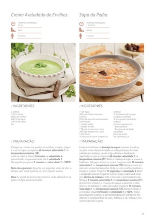 2 cebolas
120 ml azeite
900 g de ervilhas
800 ml de água
100 ml de natas
Sal
/ INGREDIENTES
TEMPO DE PREPARAÇÃO /
45 mn
Fácil
6 pessoas
Creme Aveludado de Ervilhas
Coloque as cebolas aos quartos, as ervilhas, o azeite, a água
e o sal no copo e programe 40 minutos, velocidade 1 na
temperatura máxima (ST).
Junte as natas e triture 3 minutos na velocidade 4,
aumentando progressivamente até à velocidade 7.
De seguida, programe 2 minutos na velocidade 1 a 100ºC.
Nota de segurança: Aguarde uns segundos antes de abrir a
tampa, para evitar queimar-se com o líquido quente.
Dica: Se gostar do aroma dos coentros, pode adicioná-los (a
gosto) na fase inicial da receita.
/ PREPARAÇÃO
TEMPO DE PREPARAÇÃO /
1 h e 23 mn
Médio
6 pessoas
Sopa da Pedra
1 l de água
300 g de cabeça de porco
fumada
250 g de toucinho entremeado/
entremeada
1 cebola média
3 dentes de alho
150 g de tomate aos cubos
300 g de batatas aos cubos
1 farinheira
½ chouriço de carne (cortado às
rodelas)
¼ de chouriço de sangue
(cortado às rodelas)
¼ de morcela (cortada às
rodelas)
Coentros picados q.b.
1 folha de louro
1 lata grande de feijão
encarnado
80 ml de azeite
Sal e pimenta q.b.
/ INGREDIENTES
Coloque a farinheira na bandeja de vapor e reserve. Introduza
no copo o toucinho entremeado e a cabeça de porco fumada,
cortados em pedaços, e junte a água. Monte a bandeja de
vapor sobre o copo e programe 40 minutos, velocidade 1 na
temperatura máxima (ST). Retire a bandeja de vapor e reserve a
farinheira. Coloque a tampa no copo e programe mais 20 minutos,
velocidade 1 na temperatura máxima (ST). Reserve a carne e o
caldo em recipientes separados. Deite no copo os alhos, a cebola, o
tomate e o azeite. Programe 15 segundos na velocidade 6. Retire
o preparado para um recipiente à parte, troque a lâmina de corte
pela lâmina de mistura e volte a introduzir o preparado no copo.
Refogue 5 minutos, velocidade 1 na temperatura máxima (ST).
Acrescente o chouriço, o chouriço de sangue, a pimenta, a folha
de louro, as batatas e o caldo reservado e programe 10 minutos,
velocidade 1 na temperatura máxima (ST). Adicione o feijão e
a morcela e regule 8 minutos na velocidade 1 a 100ºC. Numa
taça, disponha a carne e a farinheira cortada em rodelas. Por fim,
adicione o preparado final do copo. Retifique o sal e salpique com
coentros picados a gosto.
/ PREPARAÇÃO
67
 