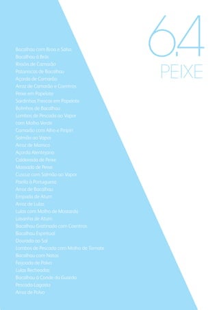 PEIXE
Bacalhau com Broa e Salsa
Bacalhau à Brás
Rissóis de Camarão
Pataniscas de Bacalhau
Açorda de Camarão
Arroz de Camarão e Coentros
Peixe em Papelote
Sardinhas Frescas em Papelote
Bolinhos de Bacalhau
Lombos de Pescada ao Vapor
com Molho Verde
Camarão com Alho e Piripíri
Salmão ao Vapor
Arroz de Marisco
Açorda Alentejana
Caldeirada de Peixe
Massada de Peixe
Cuscuz com Salmão ao Vapor
Paella à Portuguesa
Arroz de Bacalhau
Empada de Atum
Arroz de Lulas
Lulas com Molho de Mostarda
Lasanha de Atum
Bacalhau Gratinado com Coentros
Bacalhau Espiritual
Dourada ao Sal
Lombos de Pescada com Molho de Tomate
Bacalhau com Natas
Feijoada de Polvo
Lulas Recheadas
Bacalhau à Conde da Guarda
Pescada-Lagosta
Arroz de Polvo
6.4
 