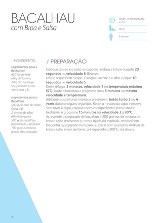 / INGREDIENTES:
Ingredientes para o
Bechamel:
650 ml de leite
40 g de farinha
30 g de manteiga
Sal, pimenta e noz-
-moscada q.b.
Ingredientes para o
Bacalhau:
400 g de broa de milho
Salsa q.b.
2 dentes de alho
60 ml de azeite
500 g de bacalhau
demolhado e desfiado
100 g de azeitonas
pretas descaroçadas
/ PREPARAÇÃO
Coloque a broa e a salsa no copo de mistura e triture durante 20
segundos na velocidade 6. Reserve.
Lave e seque bem o copo. Coloque o azeite e o alho e pique 10
segundos na velocidade 5.
Deixe refogar 3 minutos, velocidade 1 na temperatura máxima
(ST). Junte o bacalhau e programe mais 5 minutos na mesma
velocidade e temperatura.
Adicione as azeitonas inteiras e pressione o botão turbo 3 ou 4
vezes durante alguns segundos. Retire a mistura do copo e reserve.
Sem lavar o copo, coloque todos os ingredientes para o molho
bechamel e programe 15 minutos na velocidade 3 a 90ºC.
Acrescente o preparado de bacalhau e 200 gramas da mistura de
broa e salsa reservadas e, com a ajuda da espátula, envolva bem.
Disponha o preparado num pirex, cubra-o com a restante mistura de
broa e salsa e leve ao forno, pré-aquecido a 200ºC, até dourar.
TEMPO DE PREPARAÇÃO /
24 mn
fácil
6 pessoas
Bacalhau
com Broa e Salsa
70
 