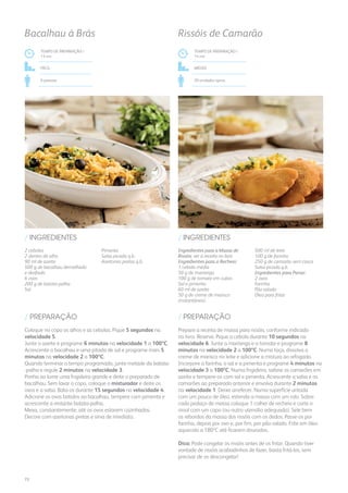 2 cebolas
2 dentes de alho
90 ml de azeite
500 g de bacalhau demolhado
e desfiado
6 ovos
200 g de batata-palha
Sal
Pimenta
Salsa picada q.b.
Azeitonas pretas q.b.
/ INGREDIENTES
TEMPO DE PREPARAÇÃO /
13 mn
Fácil
6 pessoas
Bacalhau à Brás
Ingredientes para a Massa de
Rissóis: ver a receita no livro
Ingredientes para o Recheio:
1 cebola média
50 g de manteiga
100 g de tomate em cubos
Sal e pimenta
60 ml de azeite
50 g de creme de marisco
(instantâneo)
500 ml de leite
100 g de farinha
250 g de camarão sem casca
Salsa picada q.b.
Ingredientes para Panar:
2 ovos
Farinha
Pão ralado
Óleo para fritar
/ INGREDIENTES
TEMPO DE PREPARAÇÃO /
14 mn
MÉDIO
20 unidades aprox.
Rissóis de Camarão
Coloque no copo os alhos e as cebolas. Pique 5 segundos na
velocidade 5.
Junte o azeite e programe 6 minutos na velocidade 1 a 100ºC.
Acrescente o bacalhau e uma pitada de sal e programe mais 5
minutos na velocidade 2 a 100ºC.
Quando terminar o tempo programado, junte metade da batata-
-palha e regule 2 minutos na velocidade 3.
Ponha ao lume uma frigideira grande e deite o preparado de
bacalhau. Sem lavar o copo, coloque o misturador e deite os
ovos e a salsa. Bata-os durante 15 segundos na velocidade 4.
Adicione os ovos batidos ao bacalhau, tempere com pimenta e
acrescente a restante batata-palha.
Mexa, constantemente, até os ovos estarem cozinhados.
Decore com azeitonas pretas e sirva de imediato.
Prepare a receita de massa para rissóis, conforme indicado
no livro. Reserve. Pique a cebola durante 10 segundos na
velocidade 6. Junte a manteiga e o tomate e programe 8
minutos na velocidade 2 a 100ºC. Numa taça, dissolva o
creme de marisco no leite e adicione a mistura ao refogado.
Incorpore a farinha, o sal e a pimenta e programe 4 minutos na
velocidade 3 a 100ºC. Numa frigideira, salteie os camarões em
azeite e tempere-os com sal e pimenta. Acrescente a salsa e os
camarões ao preparado anterior e envolva durante 2 minutos
na velocidade 1. Deixe arrefecer. Numa superfície untada
com um pouco de óleo, estenda a massa com um rolo. Sobre
cada pedaço de massa coloque 1 colher de recheio e corte o
rissol com um copo (ou outro utensílio adequado). Sele bem
os rebordos da massa dos rissóis com os dedos. Passe-os por
farinha, depois por ovo e, por fim, por pão ralado. Frite em óleo
aquecido a 180ºC até ficarem dourados.
Dica: Pode congelar os rissóis antes de os fritar. Quando tiver
vontade de rissóis acabadinhos de fazer, basta fritá-los, sem
precisar de os descongelar!
/ PREPARAÇÃO / PREPARAÇÃO
72
 