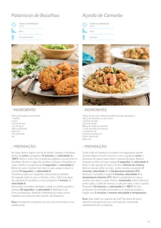 400 g de pão sem côdea (de preferência pão alentejano)
400 g de camarão cru sem casca
4 dentes de alho
50 ml de azeite
600 g de caldo de camarão
1 cubo de caldo de marisco
1 pitada de sal
Coentros picados q.b.
Piripíri (opcional)
Água q.b.
/ INGREDIENTES
TEMPO DE PREPARAÇÃO /
20 mn
Fácil
6 pessoas
Açorda de Camarão
TEMPO DE PREPARAÇÃO /
15 mn
Fácil
25 unidades aprox.
Pataniscas de Bacalhau
500 g de bacalhau demolhado
1 cebola
4 ovos
150 ml de leite
1,2 l de água
300 g de farinha
Salsa q.b.
1 fio de azeite
Sal
/ INGREDIENTES
Corte o pão em pedaços e escalde-o em água bem quente
durante alguns minutos. Escorra-o, com a ajuda do cesto, e
pressione um pouco para retirar o excesso de água. Reserve.
Coloque os alhos no copo e pique 5 segundos na velocidade 5.
Retire o alho picado do copo e monte a lâmina de mistura.
Volte a colocar o alho no copo, junte o azeite e programe 2
minutos, velocidade 1 na temperatura máxima (ST).
Adicione o camarão e regule 3 minutos, velocidade 1 na
temperatura máxima (ST). Retire o preparado do copo e
reserve. Sem lavar o copo, monte o misturador sobre a lâmina e
junte o pão, o caldo de marisco, o cubo de caldo, o sal e o piripíri.
Programe 10 minutos na velocidade 2 a 100ºC. Por fim,
acrescente os camarões reservados e os coentros picados e
regule mais 5 minutos à mesma velocidade e temperatura.
Dica: Quer saber um segredo de chef? Na altura de servir,
adicione uma gema de ovo crua à açorda, misturando
rapidamente com a espátula.
No copo, deite a água e um fio de azeite. Coloque o bacalhau
dentro do cesto e programe 13 minutos na velocidade 3 a
100ºC. Retire o cesto, com a ajuda da espátula, e escorra bem o
bacalhau. Reserve a água da cozedura. Coloque o bacalhau no
copo e desfie-o, programando 5 segundos na velocidade 4.
Retire do copo e reserve. Sem lavar o copo, pique a salsa e a
cebola 15 segundos na velocidade 6.
Transfira-as para um recipiente, reservando-as também.
De seguida, deite os ovos, a farinha, o leite, 150 ml de água
da cozedura do bacalhau e o sal e programe 1 minuto na
velocidade 6.
Acrescente o bacalhau desfiado, a salsa e a cebola picadas e
misture 20 segundos na velocidade 3. Retifique o sal.
Frite as pataniscas, deitando colheradas de massa numa
frigideira com bastante óleo quente, até dourarem.
Dica: Acompanhe as pataniscas com arroz de tomate e uma
salada verde.
/ PREPARAÇÃO/ PREPARAÇÃO
73
 