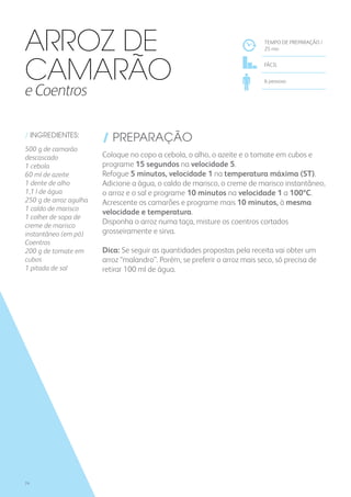 / INGREDIENTES:
500 g de camarão
descascado
1 cebola
60 ml de azeite
1 dente de alho
1,1 l de água
250 g de arroz agulha
1 caldo de marisco
1 colher de sopa de
creme de marisco
instantâneo (em pó)
Coentros
200 g de tomate em
cubos
1 pitada de sal
/ PREPARAÇÃO
Coloque no copo a cebola, o alho, o azeite e o tomate em cubos e
programe 15 segundos na velocidade 5.
Refogue 5 minutos, velocidade 1 na temperatura máxima (ST).
Adicione a água, o caldo de marisco, o creme de marisco instantâneo,
o arroz e o sal e programe 10 minutos na velocidade 1 a 100ºC.
Acrescente os camarões e programe mais 10 minutos, à mesma
velocidade e temperatura.
Disponha o arroz numa taça, misture os coentros cortados
grosseiramente e sirva.
Dica: Se seguir as quantidades propostas pela receita vai obter um
arroz “malandro”. Porém, se preferir o arroz mais seco, só precisa de
retirar 100 ml de água.
TEMPO DE PREPARAÇÃO /
25 mn
FÁCIL
6 pessoas
Arroz de
Camarão
e Coentros
74
 