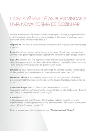 Comece a desfrutar do melhor que a sua Yämmi tem para lhe oferecer, experimentando
as deliciosas iguarias que lhe propomos, pensadas e testadas para simplificarem o seu
dia-a-dia e para o tornarem mais apetitoso!
Surpreenda. Seja infalível na cozinha com pratos que nunca imaginou fazer tão depressa
e tão bem.
Inove. Diversifique ementas e presenteie os seus amigos e família com pizas ou pratos
gourmet feitos por si. Prepare gelados e sobremesas “enquanto o diabo esfrega um olho!”
Seja Chef. Saboreie este livro e aprenda a fazer entradas e sopas, receitas de carne e de
peixe, acompanhamentos e molhos, sobremesas e bebidas, realizando sonhos e servindo-
-os no prato. Cozinhar vai ser, mais do que nunca, um prazer!
Simplifique. A sua Yämmi revoluciona, permitindo-lhe cozinhar TUDO de forma simples,
rápida, saudável, saborosa, económica ... e sem desarrumar toda a cozinha!
Económica e Prática, esta máquina ‘tudo em um’ substitui quase uma dezena de
pequenos eletrodomésticos e utensílios de cozinha, poupando espaço, energia e mão-de-
-obra.
Atreva-se a Poupar. Faça da Yämmi a sua maior aliada na cozinha!
Reaproveite os alimentos, transformando-os: pão sobrado em pão ralado, sobras de carne
num fantástico empadão, e tantas outras opções.
E é tão fácil!
A Yämmi adapta-se à experiência e estilo de vida de cada um, guiando os menos
experientes nos primeiros passos da culinária e abrindo novos caminhos à criatividade de
quem está bem à vontade na cozinha!
Deixe-se surpreender e descubra porque é que “Cozinhar agora é Yämmi”!
Com a YAmmi dê as boas-vindas a
uma nova forma de cozinhar!
4
 