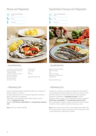 4 lombos ou postas de peixe
(perca, garoupa, mero, etc.)
4 dentes de alho
120 g de tomate em cubos
20 g de alcaparras
60 g de manteiga
50 ml de azeite
Sumo de 1 limão
Coentros q.b.
1 l de água
Sal
Pimenta
papel de alumínio q.b.
/ INGREDIENTES
TEMPO DE PREPARAÇÃO /
20 mn
Fácil
4 pessoas
Peixe em Papelote
Corte 4 quadrados grandes de papel de alumínio e coloque um
lombo de peixe em cada um.
Tempere cada lombo com os restantes ingredientes (exceto a
água) e feche bem os papelotes.
Disponha-os na bandeja de vapor. Verta a água no copo e
monte a bandeja de vapor.
Programe 20 minutos, velocidade 1 na temperatura máxima
(ST).
Dica: Sirva com molho holandês.
/ PREPARAÇÃO
600 g de sardinhas limpas
500 ml de água
Sal
Sumo de 1 limão
Azeite para temperar q.b.
Tomilho q.b.
Papel de alumínio q.b.
/ INGREDIENTES
TEMPO DE PREPARAÇÃO /
20 mn
Fácil
4 pessoas
Sardinhas Frescas em Papelote
Tempere as sardinhas com sal grosso. Disponha cada sardinha
num quadrado de papel de alumínio e regue com azeite e sumo
de limão. Adicione um ramo de tomilho em cada quadrado.
Disponha os papelotes na bandeja de vapor e reserve.
Coloque a água no copo, monte a bandeja de vapor e programe
20 minutos, velocidade 1 na temperatura máxima (ST).
Retire a bandeja de vapor e coloque as sardinhas numa travessa.
Se preferir, retire o papel de alumínio antes de as servir.
Dica: Sirva com arroz de tomate e uma salada verde. Pode cozer
um pimento inteiro a vapor, juntamente com as sardinhas, cortá-
-lo aos pedacinhos e adicioná-lo à salada.
/ PREPARAÇÃO
76
 