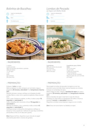 Ingredientes:
800 g de lombos de pescada
Sal e pimenta
Sumo de 1 limão
800 ml de água
Ingredientes para o Molho
Verde:
240 ml de azeite
15 g de salsa
5 folhas de manjericão
10 g de alcaparras
1 colher de chá de mostarda
Algumas gotas de sumo de limão
ou vinagre
/ INGREDIENTES
TEMPO DE PREPARAÇÃO /
21 mn
Fácil
6 pessoas
Lombos de Pescada
ao Vapor com Molho Verde
TEMPO DE PREPARAÇÃO /
21 mn
Fácil
35 unidades aprox.
Bolinhos de Bacalhau
2 cebolas
3 dentes de alho
500 g de bacalhau demolhado e desfiado
400 g de batata
1,3 l de água
1 ovo
Salsa
Sal e pimenta
Óleo para fritar
/ INGREDIENTES
Descongele os lombos de pescada e tempere-os com sal,
pimenta e sumo de limão; deixe marinar durante uns minutos.
Coloque-os na bandeja de vapor.
Deite a água no copo, coloque a bandeja de vapor por cima e
programe 20 minutos, velocidade 1 na temperatura máxima
(ST).
Retire a bandeja de vapor e lave bem o copo de mistura.
Introduza no copo todos os ingredientes do molho e triture-os
durante 1 minuto na velocidade 5. Reserve.
Disponha os lombos numa travessa e regue-os com o molho.
Dica: Sirva com arroz branco ou batatas ao vapor.
Coloque o cesto no copo.
Deite as batatas no cesto, tempere com sal, deite a água e
programe 20 minutos, velocidade 1 na temperatura máxima
(ST).
Quando terminar o tempo, verifique se as batatas já estão
cozidas. Retire o cesto com a ajuda da espátula e deixe escorrer
bem.
Lave o copo. Coloque as cebolas, os alhos, a salsa e pique 10
segundos na velocidade 5.
Junte o bacalhau bem escorrido e triture 10 segundos na
velocidade 5.
Adicione as batatas, o ovo, a pimenta e volte a triturar 45
segundos na velocidade 5.
Certifique-se que a mistura fica homogénea e retifique os
temperos. Com a ajuda de 2 colheres de sopa, faça os bolinhos
de bacalhau e frite-os em óleo bem quente.
Dica: Depois de fritos, disponha-os por cima de um papel
absorvente para retirar o excesso de gordura.
/ PREPARAÇÃO/ PREPARAÇÃO
77
 