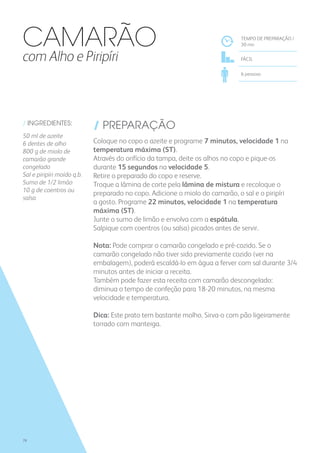/ INGREDIENTES:
50 ml de azeite
6 dentes de alho
800 g de miolo de
camarão grande
congelado
Sal e piripíri moído q.b.
Sumo de 1/2 limão
10 g de coentros ou
salsa
/ PREPARAÇÃO
Coloque no copo o azeite e programe 7 minutos, velocidade 1 na
temperatura máxima (ST).
Através do orifício da tampa, deite os alhos no copo e pique-os
durante 15 segundos na velocidade 5.
Retire o preparado do copo e reserve.
Troque a lâmina de corte pela lâmina de mistura e recoloque o
preparado no copo. Adicione o miolo do camarão, o sal e o piripíri
a gosto. Programe 22 minutos, velocidade 1 na temperatura
máxima (ST).
Junte o sumo de limão e envolva com a espátula.
Salpique com coentros (ou salsa) picados antes de servir.
Nota: Pode comprar o camarão congelado e pré-cozido. Se o
camarão congelado não tiver sido previamente cozido (ver na
embalagem), poderá escaldá-lo em água a ferver com sal durante 3/4
minutos antes de iniciar a receita.
Também pode fazer esta receita com camarão descongelado:
diminua o tempo de confeção para 18-20 minutos, na mesma
velocidade e temperatura.
Dica: Este prato tem bastante molho. Sirva-o com pão ligeiramente
torrado com manteiga.
TEMPO DE PREPARAÇÃO /
30 mn
FÁCIL
6 pessoas
CAMARÃO
com Alho e Piripíri
78
 