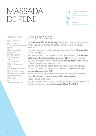 / INGREDIENTES:
300 g de lombos ou
filetes de peixe
200 g de mexilhão (sem
casca)
300 g de camarão
descascado
2 dentes de alho
½ pimento verde
1 cebola
60 ml de azeite
100 g de tomate em
cubos
50 g de polpa de tomate
50 ml de vinho branco
250gdemassacotovelos
1 caldo de marisco
1 l de água
Sal
Coentros picados q.b.
/ PREPARAÇÃO
No tabuleiro inferior da bandeja de vapor, coloque o peixe cortado
em pedaços e temperado com sal, os camarões e os mexilhões.
Reserve.
No copo coloque a cebola, os alhos e o pimento. Pique 10 segundos
na velocidade 5.
Adicione o azeite, o tomate em cubos e a polpa e refogue 5 minutos,
velocidade 1 na temperatura máxima (ST). Retire o preparado
do copo e troque a lâmina de corte pela lâmina de mistura. Volte a
colocar o preparado reservado no copo.
Junte o vinho, a água, o sal e o cubo de caldo. Coloque a bandeja
de vapor sobre o copo e programe 15 minutos, velocidade 1 na
temperatura máxima (ST).
Adicione a massa e programe (com a bandeja de vapor montada)
mais 12 minutos à mesma velocidade e temperatura.
Retire a bandeja de vapor.
Junte o peixe, os mariscos e os coentros picados e misture bem com a
espátula. Programe 2 minutos na velocidade 1 a 100ºC.
TEMPO DE PREPARAÇÃO /
35 mn
FÁCIL
6 pessoas
Massada
de Peixe
82
 