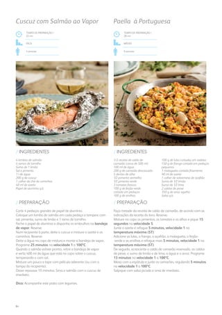 4 lombos de salmão
4 ramos de tomilho
Sumo de 1 limão
Sal e pimenta
1 l de água
200 g de cuscuz
1 colher de chá de cominhos
40 ml de azeite
Papel de alumínio q.b.
/ INGREDIENTES
TEMPO DE PREPARAÇÃO /
25 mn
Fácil
4 pessoas
Cuscuz com Salmão ao Vapor
Corte 4 pedaços grandes de papel de alumínio.
Coloque um lombo de salmão em cada pedaço e tempere com
sal, pimenta, sumo de limão e 1 ramo de tomilho.
Feche o papel de alumínio e disponha os embrulhos na bandeja
de vapor. Reserve.
Num recipiente à parte, deite o cuscuz e misture o azeite e os
cominhos. Reserve.
Deite a água no copo de mistura e monte a bandeja de vapor.
Programe 25 minutos na velocidade 1 a 100ºC.
Quando o salmão estiver pronto, retire a bandeja de vapor
e verta 400 ml da água que está no copo sobre o cuscuz,
temperando-o com sal.
Misture um pouco e tape com película aderente (ou com a
tampa do recipiente).
Deixe repousar 10 minutos. Sirva o salmão com o cuscuz de
imediato.
Dica: Acompanhe este prato com legumes.
/ PREPARAÇÃO
1/2 receita de caldo de
camarão (cerca de 500 ml)
100 ml de água
200 g de camarão descascado
5 dentes de alho
1⁄2 pimento vermelho
1⁄2 pimento verde
3 tomates frescos
100 g de feijão-verde
cortado em pedaços
100 g de ervilhas
100 g de lulas cortadas em rodelas
150 g de frango cortado em pedaços
pequenos
1 malagueta cortada finamente
90 ml de azeite
1 colher de sobremesa de açafrão
Sumo de 1⁄2 limão
Sumo de 1⁄2 lima
2 caldos de peixe
350 g de arroz agulha
Salsa q.b.
/ INGREDIENTES
TEMPO DE PREPARAÇÃO /
28 mn
MÉDIO
6 pessoas
Paella à Portuguesa
Faça metade da receita de caldo de camarão, de acordo com as
indicações da receita do livro. Reserve.
Misture no copo os pimentos, os tomates e os alhos e pique 15
segundos na velocidade 5.
Junte o azeite e refogue 5 minutos, velocidade 1 na
temperatura máxima (ST).
Adicione as lulas, o frango, o açafrão, a malagueta, o feijão-
-verde e as ervilhas e refogue mais 5 minutos, velocidade 1 na
temperatura máxima (ST).
De seguida, acrescente o caldo de camarão reservado, os caldos
de peixe, o sumo de limão e de lima, a água e o arroz. Programe
13 minutos na velocidade 1 a 100ºC.
Mexa com a espátula e junte os camarões, regulando 5 minutos
na velocidade 1 a 100ºC.
Salpique com salsa picada e sirva de imediato.
/ PREPARAÇÃO
84
 