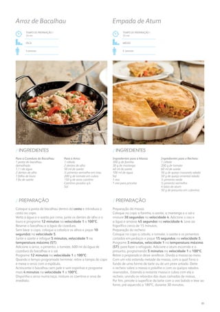 Para a Cozedura do Bacalhau:
1 posta de bacalhau
demolhado
1,1 l de água
2 dentes de alho
1 folha de louro
1 fio de azeite
Para o Arroz:
1 cebola
2 dentes de alho
50 ml de azeite
½ pimento vermelho em tiras
200 g de tomate em cubos
150 g de arroz carolino
Coentros picados q.b.
Sal
/ INGREDIENTES
TEMPO DE PREPARAÇÃO /
33 mn
Fácil
4 pessoas
Arroz de Bacalhau
Coloque a posta de bacalhau dentro do cesto e introduza o
cesto no copo.
Verta a água e o azeite por cima, junte os dentes de alho e o
louro e programe 12 minutos na velocidade 1 a 100ºC.
Reserve o bacalhau e a água da cozedura.
Sem lavar o copo, coloque a cebola e os alhos e pique 10
segundos na velocidade 5.
Junte o azeite e refogue 5 minutos, velocidade 1 na
temperatura máxima (ST).
Adicione o arroz, o pimento, o tomate, 600 ml da água de
cozedura do bacalhau e o sal.
Programe 12 minutos na velocidade 1 a 100ºC.
Quando o tempo programado terminar, retire a tampa do copo
e mexa o arroz com a espátula.
Acrescente o bacalhau sem pele e sem espinhas e programe
mais 4 minutos na velocidade 1 a 100ºC.
Disponha o arroz numa taça, misture os coentros e sirva de
imediato.
/ PREPARAÇÃO
Ingredientes para a Massa:
300 g de farinha
30 g de manteiga
40 ml de azeite
100 ml de água
Sal
1 ovo
1 ovo para pincelar
Ingredientes para o Recheio:
1 cebola
200 g de tomate
60 ml de azeite
50 g de queijo mozarela ralado
50 g de queijo emental ralado
½ pimento verde
½ pimento vermelho
4 latas de atum
50 g de presunto em cubinhos
/ INGREDIENTES
TEMPO DE PREPARAÇÃO /
33 mn
MÉDIO
6 pessoas
Empada de Atum
Preparação da massa:
Coloque no copo a farinha, o azeite, a manteiga e o sal e
misture 30 segundos na velocidade 4. Adicione o ovo e
a água e amasse 45 segundos na velocidade 4. Leve ao
frigorífico cerca de 15 minutos.
Preparação do recheio:
Coloque no copo a cebola, o tomate, o azeite e os pimentos
cortados em pedaços e pique 15 segundos na velocidade 5.
Programe 5 minutos, velocidade 1 na temperatura máxima
(ST), para fazer o refogado. Adicione o atum escorrido e o
presunto, programando 5 minutos na velocidade 1 a 100ºC.
Retire o preparado e deixe arrefecer. Divida a massa ao meio.
Com um rolo estenda metade da massa, com a qual forra o
fundo de uma forma de tarte ou de um pirex untado. Deite
o recheio sobre a massa e polvilhe-o com os queijos ralados
reservados. Estenda a restante massa e cubra com ela o
recheio, unindo os rebordos das duas camadas de massa.
Por fim, pincele a superfície da tarte com o ovo batido e leve ao
forno, pré-aquecido a 180ºC, durante 30 minutos.
/ PREPARAÇÃO
85
 