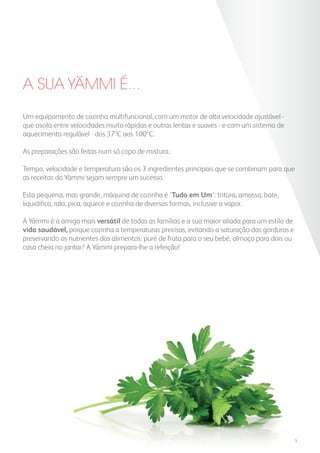 A SUA YAMMI É...
Um equipamento de cozinha multifuncional, com um motor de alta velocidade ajustável -
que oscila entre velocidades muito rápidas e outras lentas e suaves - e com um sistema de
aquecimento regulável - dos 37ºC aos 100ºC.
As preparações são feitas num só copo de mistura.
Tempo, velocidade e temperatura são os 3 ingredientes principais que se combinam para que
as receitas da Yämmi sejam sempre um sucesso.
Esta pequena, mas grande, máquina de cozinha é ‘Tudo em Um’: tritura, amassa, bate,
liquidifica, rala, pica, aquece e cozinha de diversas formas, inclusive a vapor.
A Yämmi é a amiga mais versátil de todas as famílias e a sua maior aliada para um estilo de
vida saudável, porque cozinha a temperaturas precisas, evitando a saturação das gorduras e
preservando os nutrientes dos alimentos: puré de fruta para o seu bebé, almoço para dois ou
casa cheia no jantar? A Yämmi prepara-lhe a refeição!
5
 