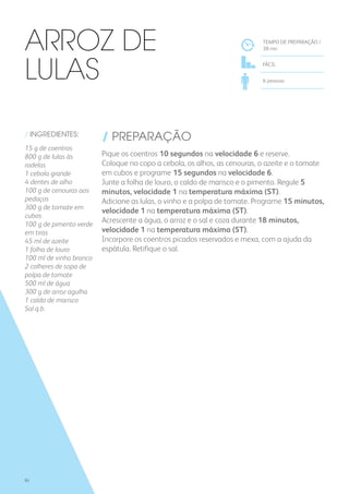 / INGREDIENTES:
15 g de coentros
800 g de lulas às
rodelas
1 cebola grande
4 dentes de alho
100 g de cenouras aos
pedaços
300 g de tomate em
cubos
100 g de pimento verde
em tiras
45 ml de azeite
1 folha de louro
100 ml de vinho branco
2 colheres de sopa de
polpa de tomate
500 ml de água
300 g de arroz agulha
1 caldo de marisco
Sal q.b.
/ PREPARAÇÃO
Pique os coentros 10 segundos na velocidade 6 e reserve.
Coloque no copo a cebola, os alhos, as cenouras, o azeite e o tomate
em cubos e programe 15 segundos na velocidade 6.
Junte a folha de louro, o caldo de marisco e o pimento. Regule 5
minutos, velocidade 1 na temperatura máxima (ST).
Adicione as lulas, o vinho e a polpa de tomate. Programe 15 minutos,
velocidade 1 na temperatura máxima (ST).
Acrescente a água, o arroz e o sal e coza durante 18 minutos,
velocidade 1 na temperatura máxima (ST).
Incorpore os coentros picados reservados e mexa, com a ajuda da
espátula. Retifique o sal.
TEMPO DE PREPARAÇÃO /
38 mn
FÁCIL
6 pessoas
Arroz de
Lulas
86
 