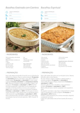 500 g de bacalhau demolhado
e desfiado
800 g de batatas cortadas aos
cubos
1 cebola
2 dentes de alho
50 ml de azeite
50 g de coentros
150 ml de água
Sal
Pimenta
150 g de pão ralado
aromatizado
Para o Bechamel
400 ml de leite
40 g de farinha
30 g de manteiga
/ INGREDIENTES
TEMPO DE PREPARAÇÃO /
41 mn
FÁCIL
6 pessoas
Bacalhau Gratinado com Coentros
Faça o pão ralado aromatizado, de acordo com as indicações da
tabela do livro. Reserve. Pique os coentros durante 10 segundos
na velocidade 6. Reserve. Sem lavar o copo, deite os alhos e a
cebola e pique 10 segundos na velocidade 5. Junte o azeite
e refogue 5 minutos, velocidade 1 na temperatura máxima
(ST). Adicione as batatas cortadas aos pedaços, a água, o sal
e programe 13 minutos na velocidade 1 a 100ºC. No final
do tempo programado, a água dever-se-á ter evaporado por
completo; se tal não aconteceu, escorra-a com a ajuda do
cesto. Junte o bacalhau, os coentros e a pimenta e programe
5 minutos na velocidade 1 a 100ºC. Transfira para um pirex e
reserve. Sem lavar o copo, coloque todos os ingredientes para o
molho bechamel: regule 8 minutos na velocidade 3 a 90ºC.
Verta o bechamel sobre o bacalhau, polvilhe com o pão ralado
aromatizado e leve ao forno pré-aquecido a 180ºC, durante 10
minutos.
/ PREPARAÇÃO
TEMPO DE PREPARAÇÃO /
48 mn
MÉDIO
6 pessoas
Bacalhau Espiritual
150 g de pão
150 ml de leite
2 cebolas
2 dentes de alho
120 ml de azeite
250 g de cenouras
400 g de bacalhau demolhado
e desfiado
1 folha de louro
150 g de pão ralado
Sal e pimenta
Ingredientes para o Bechamel:
400 ml de leite
40 g de farinha
30 g de manteiga
Sal, pimenta e noz-moscada
/ INGREDIENTES
Faça o pão ralado, de acordo com as instruções do livro. Reserve.
Demolhe o pão no leite. Reserve.
No copo coloque o azeite, as cebolas, os dentes de alho, a
cenoura e programe 15 segundos na velocidade 6.
Junte a folha de louro e refogue, programando 5 minutos na
velocidade 2 a 100ºC.
Adicione o pão escorrido, o bacalhau, o sal e a pimenta e
programe 8 minutos na velocidade 2 a 100ºC.
Retire a folha de louro e reserve o preparado num recipiente à
parte.
De seguida, e sem lavar o copo, faça o molho bechamel: coloque
todos os ingredientes no copo e programe 15 minutos na
velocidade 3 a 90ºC. Reserve.
Envolva o molho bechamel com a mistura reservada e disponha
o preparado num pirex.
Cubra com o pão ralado e leve ao forno durante 20 minutos a
200ºC.
/ PREPARAÇÃO
89
 