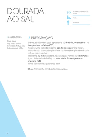 / INGREDIENTES:
1 l de água
1 kg de sal grosso
1 dourada de 800 g ou
2 douradas de 400 g
/ PREPARAÇÃO
Introduza a água no copo e programe 10 minutos, velocidade 1 na
temperatura máxima (ST).
Coloque uma camada de sal na bandeja de vapor (na maior),
disponha a(s) dourada(s) por cima e cubra-a(s) completamente com
sal, pressionando bem.
Programe 30 minutos (para 2 douradas de 400 g) ou 40 minutos
(para 1 dourada de 800 g) na velocidade 2 à temperatura
máxima (ST).
Retire as douradas, quebrando o sal.
Dica: Acompanhe com batatinhas ao vapor.
TEMPO DE PREPARAÇÃO /
50 mn
FÁCIL
2 pessoas
Dourada
ao Sal
90
 