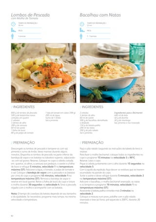 800 g de lombos de pescada
500 g de batatinhas novas
cortadas em quatro
2 cebolas
3 dentes de alho
200 g de cenoura
60 ml de azeite
1 folha de louro
80 g de polpa de tomate
1 lata de tomate em cubos (390 g)
200 ml de água
Sumo de 1 limão
Sal e pimenta
/ INGREDIENTES
TEMPO DE PREPARAÇÃO /
50 mn
FÁCIL
4 pessoas
Lombos de Pescada
com Molho de Tomate
Descongele os lombos de pescada e tempere-os com sal,
pimenta e sumo de limão; deixe marinar durante alguns
minutos. Disponha os lombos de pescada na parte inferior da
bandeja de vapor e as batatas no tabuleiro superior, salpicando-
-as com sal grosso. Reserve. Coloque no copo a cebola cortada
em quartos, os alhos, a cenoura aos pedaços, o azeite e a folha
de louro e refogue 5 minutos, velocidade 1 na temperatura
máxima (ST). Adicione a água, o tomate, a polpa de tomate e
o sal. Coloque a bandeja de vapor com a pescada e as batatas
por cima do copo e programe 45 minutos, velocidade 1 na
temperatura máxima (ST). Remova a bandeja de vapor e
reserve em local quente. Retire a folha de louro do copo e triture
o molho durante 30 segundos na velocidade 4. Sirva a pescada
regada com o molho e acompanhe com as batatas.
Nota: O tempo de cozedura da batata depende do seu tamanho
e da qualidade. Se necessário, programe mais tempo, na mesma
velocidade e temperatura.
/ PREPARAÇÃO
2 cebolas
3 dentes de alho
60 ml de azeite
500 g de bacalhau demolhado
e desfiado
150 g de batata-palha
200 ml de natas
200 g de pão ralado
Sal e pimenta
Ingredientes para o Bechamel:
400 ml de leite
40 g de farinha
30 g de manteiga
Sal, pimenta e noz-moscada
/ INGREDIENTES
TEMPO DE PREPARAÇÃO /
53 mn
FÁCIL
2 - 3 pessoas
Bacalhau com Natas
Faça o pão ralado (seguindo as instruções da tabela do livro) e
reserve.
Para fazer o molho bechamel, coloque todos os ingredientes no
copo e programe 15 minutos na velocidade 3 a 90ºC.
Reserve. Lave o copo.
Pique a cebola juntamente com o alho durante 15 segundos na
velocidade 5.
Com a ajuda da espátula, faça descer os resíduos que se tiverem
acumulado na parede do copo.
Junte o azeite e deixe refogar durante 5 minutos, velocidade 2
na temperatura máxima (ST).
Adicione o bacalhau, o molho bechamel reservado, as natas
e os temperos e programe 10 minutos, velocidade 1 na
temperatura máxima (ST).
Acrescente a batata-palha e envolva mais 3 minutos na
velocidade 2.
Coloque a mistura num pirex, polvilhe com o pão ralado
reservado e leve ao forno, pré-aquecido a 200ºC, durante 20
minutos.
/ PREPARAÇÃO
92
 