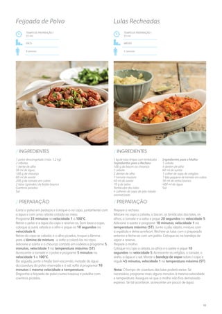 TEMPO DE PREPARAÇÃO /
55 mn
FÁCIL
6 pessoas
Feijoada de Polvo
1 polvo descongelado (máx. 1,2 kg)
2 cebolas
1 dente de alho
50 ml de água
100 g de chouriço
60 ml de azeite
200 g de tomate em cubos
2 latas (grandes) de feijão-branco
Coentros picados
Sal
/ INGREDIENTES
Corte o polvo em pedaços e coloque-o no copo, juntamente com
a água e com uma cebola cortada ao meio.
Programe 35 minutos na velocidade 1 a 100ºC.
Retire o polvo e a água do copo e reserve-os. Sem lavar o copo,
coloque a outra cebola e o alho e pique-os 10 segundos na
velocidade 6.
Retire do copo as cebolas e o alho picados, troque a lâmina -
para a lâmina de mistura - e volte a colocá-los no copo.
Adicione o azeite e o chouriço cortado em rodelas e programe 5
minutos, velocidade 1 na temperatura máxima (ST).
Acrescente o tomate e o polvo e programe 5 minutos na
velocidade 1 a 100ºC.
De seguida, junte o feijão bem escorrido, metade da água
da cozedura do polvo reservada e o sal; volte a programar 10
minutos à mesma velocidade e temperatura.
Disponha a feijoada de polvo numa travessa e polvilhe com
coentros picados.
/ PREPARAÇÃO
1 kg de lulas limpas com tentáculos
Ingredientes para o Recheio:
100 g de bacon ou chouriço
1 cebola
2 dentes de alho
1 tomate maduro
40 ml de azeite
10 g de salsa
Tentáculos das lulas
4 colheres de sopa de pão ralado
aromatizado
Ingredientes para o Molho:
1 cebola
4 dentes de alho
60 ml de azeite
1 colher de sopa de orégãos
1 lata pequena de tomate em cubos
50 ml de vinho branco
400 ml de água
Sal
/ INGREDIENTES
TEMPO DE PREPARAÇÃO /
55 mn
MÉDIO
4 pessoas
Lulas Recheadas
Prepare o recheio:
Misture no copo a cebola, o bacon, os tentáculos das lulas, os
alhos, o tomate e a salsa e pique 20 segundos na velocidade 5.
Adicione o azeite e programe 10 minutos, velocidade 1 na
temperatura máxima (ST). Junte o pão ralado, misture com
a espátula e deixe arrefecer. Recheie as lulas com o preparado
anterior e feche-as com um palito. Coloque-as na bandeja de
vapor e reserve.
Prepare o molho:
Coloque no copo a cebola, os alhos e o azeite e pique 10
segundos na velocidade 5. Acrescente os orégãos, o tomate, o
vinho, a água e o sal. Monte a bandeja de vapor sobre o copo e
regule 45 minutos, velocidade 1 na temperatura máxima (ST).
Nota: O tempo de cozedura das lulas poderá variar. Se
necessário, programe mais alguns minutos à mesma velocidade
e temperatura. Assegure-se que o molho não fica demasiado
espesso. Se tal acontecer, acrescente um pouco de água.
/ PREPARAÇÃO
93
 
