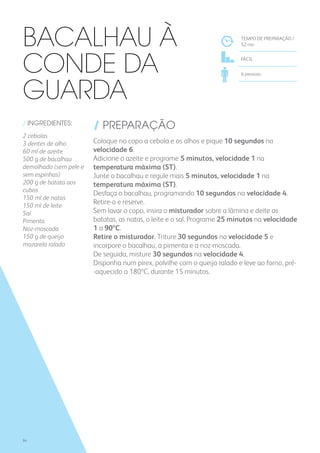 / INGREDIENTES:
2 cebolas
3 dentes de alho
60 ml de azeite
500 g de bacalhau
demolhado (sem pele e
sem espinhas)
200 g de batata aos
cubos
150 ml de natas
150 ml de leite
Sal
Pimenta
Noz-moscada
150 g de queijo
mozarela ralado
/ PREPARAÇÃO
Coloque no copo a cebola e os alhos e pique 10 segundos na
velocidade 6.
Adicione o azeite e programe 5 minutos, velocidade 1 na
temperatura máxima (ST).
Junte o bacalhau e regule mais 5 minutos, velocidade 1 na
temperatura máxima (ST).
Desfaça o bacalhau, programando 10 segundos na velocidade 4.
Retire-o e reserve.
Sem lavar o copo, insira o misturador sobre a lâmina e deite as
batatas, as natas, o leite e o sal. Programe 25 minutos na velocidade
1 a 90ºC.
Retire o misturador. Triture 30 segundos na velocidade 5 e
incorpore o bacalhau, a pimenta e a noz-moscada.
De seguida, misture 30 segundos na velocidade 4.
Disponha num pirex, polvilhe com o queijo ralado e leve ao forno, pré-
-aquecido a 180ºC, durante 15 minutos.
TEMPO DE PREPARAÇÃO /
52 mn
FÁCIL
6 pessoas
Bacalhau à
Conde da
Guarda
94
 