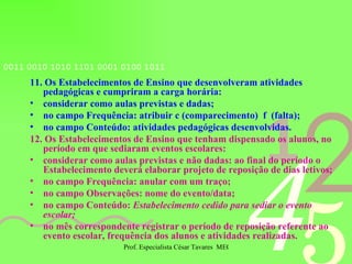 11. Os Estabelecimentos de Ensino que desenvolveram atividades pedagógicas e cumpriram a carga horária: considerar como aulas previstas e dadas; no campo Frequência: atribuir c (comparecimento)  f  (falta); no campo Conteúdo: atividades pedagógicas desenvolvidas. 12.   Os Estabelecimentos de Ensino que tenham dispensado os alunos, no período em que sediaram eventos escolares: considerar como aulas previstas e não dadas: ao final do período o Estabelecimento deverá elaborar projeto de reposição de dias letivos; no campo Frequência: anular com um traço; no campo Observações: nome do evento/data; no campo Conteúdo:  Estabelecimento cedido para sediar o evento escolar; no mês correspondente registrar o período de reposição referente ao evento escolar, frequência dos alunos e atividades realizadas.   