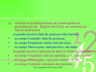 13.  Orientar os Estabelecimentos de Ensino quanto ao preenchimento do  Registro de Classe, na ocorrência de falta de professores: a) quando envolver falta do professor (dias letivos): no campo Conteúdo: falta do professor; no campo Frequência: anular com um traço; no campo Observações: aula prevista e não dada; b) quando envolver reposição de aulas no bimestre, registrar: no campo Frequência: data da reposição, c  e f  para o aluno; no campo Observações: reposição referente ao dia __/__/__ no campo Conteúdo: atividades da reposição; 