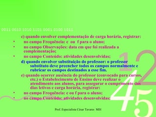 c) quando envolver complementação de carga horária, registrar: no campo Frequência: c  ou  f para o aluno; no campo Observações: data em que foi realizada a complementação; no campo Conteúdo: atividades desenvolvidas; d) quando envolver substituição do professor: o professor substituto deve preencher todos os campos normalmente e rubricar os campos destinados a esse fim. e)   quando ocorrer ausência do professor (convocado para cursos, etc.) o Estabelecimento de Ensino deve realizar o atendimento aos alunos, para assegurar o cumprimento dos dias letivos e carga horária, registrar:  no campo Frequência: c ou f para o aluno; no campo Conteúdo: atividades desenvolvidas; 