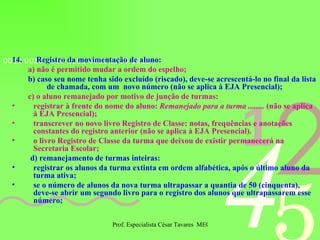 14.  Registro da movimentação de aluno: a) não é permitido mudar a ordem do espelho; b) caso seu nome tenha sido excluído (riscado), deve-se acrescentá-lo no final da lista de chamada, com um  novo número (não se aplica à EJA Presencial); c) o aluno remanejado por motivo de junção de turmas: registrar à frente do nome do aluno:  Remanejado para a turma ........  (não se aplica à EJA Presencial); transcrever no novo livro Registro de Classe: notas, frequências e anotações constantes do registro anterior (não se aplica à EJA Presencial). o livro Registro de Classe da turma que deixou de existir permanecerá na Secretaria Escolar; d) remanejamento de turmas inteiras: registrar os alunos da turma extinta em ordem alfabética, após o último aluno da turma ativa; se o número de alunos da nova turma ultrapassar a quantia de 50 (cinquenta), deve-se abrir um segundo livro para o registro dos alunos que ultrapassarem esse número; 