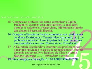 15. Compete ao professor da turma comunicar à Equipe Pedagógica os casos de alunos faltosos, a qual, após atender as exigências pedagógicas, informará a situação dos alunos à Secretaria Escolar; 16. Compete à Secretaria Escolar comunicar aos  professores os alunos Desistentes e Transferidos (em mural, etc.) e o professor anotará no livro Registro de Classe os termos correspondentes ao caso:  Desistente  ou  Transferido ; 17.  A Secretaria Escolar deve informar aos professores com a máxima brevidade os casos de remanejamento interno, devendo anotar no livro Registro de Classe o termo  Remanejado para ....... ( especificar a turma) . 18. Fica revogada a Instrução nº 17/07-SEED/DAE/CDE. 