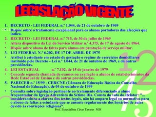 1.  DECRETO - LEI FEDERAL n.º 1.044, de 21 de outubro de 1969 Dispõe sobre o tratamento excepcional para os alunos portadores das afecções que indica. 2.  DECRETO - LEI FEDERAL n.º 715, de 30 de julho de 1969 Altera dispositivo da Lei do Serviço Militar n.º 4.375, de 17 de agosto de 1964. Dispõe sobre abono de faltas para alunos em prestação de serviço militar. 3.  LEI FEDERAL N.º 6.202, DE 17 DE ABRIL DE 1975 Atribui à estudante em estado de gestação o regime de exercícios domiciliares instituído pelo Decreto - Lei n.º 1.044, de 21 de outubro de 1969, e dá outras providências. 4.  LEI ESTADUAL  n.º 7.102, de 15 de janeiro de 1979 Concede segunda chamada de exames ou avaliação a alunos de estabelecimentos da Rede Estadual de Ensino e dá outras providências. 5.  PARECER n.º 15/99 - CEB/CNE (Câmara de Educação Básica do Conselho Nacional de Educação), de 04 de outubro de 1999 Consulta sobre legislação pertinente ao tratamento diferenciado a aluno frequentador da Igreja Adventista do Sétimo Dia. Consta do voto do Relator: "... considerando-se a clareza dos textos legais, não há amparo legal ou normativo para o abono de faltas a estudante que se ausente regularmente dos horários de aulas devido às convicções religiosas". LEGISLAÇÃO VIGENTE 