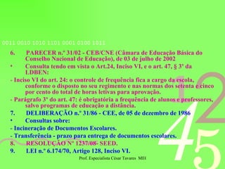 6.  PARECER n.º 31/02 - CEB/CNE (Câmara de Educação Básica do Conselho Nacional de Educação), de 03 de julho de 2002 Consulta tendo em vista o Art.24, Inciso VI, e o art. 47, § 3º da LDBEN: -  Inciso VI do art. 24: o controle de frequência fica a cargo da escola, conforme o disposto no seu regimento e nas normas dos setenta e cinco por cento do total de horas letivas para aprovação. -  Parágrafo 3º do art. 47: é obrigatória a frequência de alunos e professores, salvo programas de educação a distância. 7.  DELIBERAÇÃO n.º 31/86 - CEE, de 05 de dezembro de 1986 Consultas sobre: -  Incineração de Documentos Escolares. -  Transferência - prazo para entrega de documentos escolares. 8.  RESOLUÇÃO Nº 1237/08- SEED.  9.  LEI n.º 6.174/70, Artigo 128, Inciso VI. 