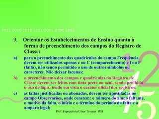 9.   Orientar os Estabelecimentos de Ensino quanto à forma de preenchimento dos campos do Registro de Classe: a)   para o preenchimento das quadrículas do campo Frequência devem ser utilizados apenas c ou C (comparecimento) e f ou F (falta), não sendo permitido o uso de outros símbolos ou caracteres. Não deixar lacunas; b)   o preenchimento dos campos e quadrículas do Registro de Classe devem ser feitos com tinta preta ou azul, sendo proibido o uso de lápis, tendo em vista o caráter oficial dos registros; c)   as faltas justificadas ou abonadas, devem ser apostiladas no campo Observações, onde constem: o número do aluno faltante, o motivo da falta, o início e o término do período da falta e o amparo legal; 