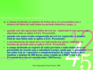 a coluna destinada ao registro de Faltas deve ser preenchida com o número de faltas de cada aluno no período (bimestre, etapa...): quando este não apresentar faltas deverá ser  registrado 0 com apenas um algarismo (não se aplica à EJA  Presencial); quando este nunca tenha comparecido deverá ser registrado  o número total de suas faltas (não se aplica a EJA  Presencial); a movimentação do aluno deve ser informada (no picote canhoto), ao término do período (não se aplica à EJA  Presencial); o campo destinado ao registro de aulas previstas e aulas dadas deve ser preenchido de acordo com o calendário escolar, sendo que  o somatório das aulas com as  reposições e complementações de carga horária deve totalizar o mínimo de 800 horas, como exigido na LDBEN (na EJA Presencial deverão ser consideradas 1200 horas); 