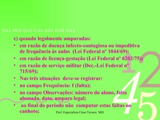 c) quando legalmente amparadas: em razão de doença infecto-contagiosa ou impeditiva de frequência às aulas  (Lei Federal nº 1044/69); em razão de licença-gestação (Lei Federal nº 6202/75); em razão de serviço militar (Dec.-Lei Federal nº 715/69); Nas três situações  deve-se registrar: no campo Frequência: f (falta); no campo Observações: número do aluno, falta abonada, data, amparo legal; ao final do período não  computar estas faltas no canhoto; 