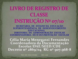 SECRETARIA DE ESTADO DA EDUCAÇÃO
   SUPERINTENDÊNCIA DE DESENVOLVIMENTO
             EDUCACIONAL
    DIRETORIA DE ADMINISTRAÇÃO ESCOLAR
 COORDENADORIA DE D OCUMENTAÇÃO ESCOLAR

 Célia Maria Menegassi Fernandes
 Coordenadora da Documentação
      Escolar/DAE/SEED/CDE
Decreto nº 2869/04 RG nº 907.968-8
        PROF. ESP. CÉSAR TAVARES   MEC 10.828
 