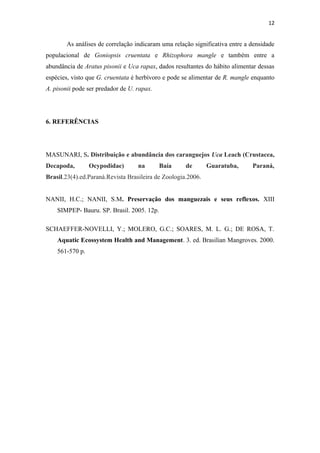 12


        As análises de correlação indicaram uma relação significativa entre a densidade
populacional de Goniopsis cruentata e Rhizophora mangle e também entre a
abundância de Aratus pisonii e Uca rapax, dados resultantes do hábito alimentar dessas
espécies, visto que G. cruentata é herbívoro e pode se alimentar de R. mangle enquanto
A. pisonii pode ser predador de U. rapax.




6. REFERÊNCIAS




MASUNARI, S. Distribuição e abundância dos caranguejos Uca Leach (Crustacea,
Decapoda,        Ocypodidae)       na       Baía     de       Guaratuba,      Paraná,
Brasil.23(4).ed.Paraná.Revista Brasileira de Zoologia.2006.


NANII, H.C.; NANII, S.M. Preservação dos manguezais e seus reflexos. XIII
    SIMPEP- Bauru. SP. Brasil. 2005. 12p.

SCHAEFFER-NOVELLI, Y.; MOLERO, G.C.; SOARES, M. L. G.; DE ROSA, T.
    Aquatic Ecossystem Health and Management. 3. ed. Brasilian Mangroves. 2000.
    561-570 p.
 