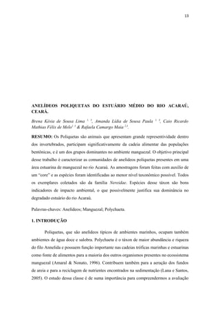 13




ANELÍDEOS POLIQUETAS DO ESTUÁRIO MÉDIO DO RIO ACARAÚ,
CEARÁ.

Brena Késia de Sousa Lima 1, 3, Amanda Lídia de Sousa Paula         1, 3
                                                                           , Caio Ricardo
Mathias Félix de Melo1, 3 & Rafaela Camargo Maia 2,3.

RESUMO: Os Poliquetas são animais que apresentam grande representividade dentro
dos invertebrados, participam significativamente da cadeia alimentar das populações
bentônicas, e é um dos grupos dominantes no ambiente manguezal. O objetivo principal
desse trabalho é caracterizar as comunidades de anelídeos poliquetas presentes em uma
área estuarina de manguezal no rio Acaraú. As amostragens foram feitas com auxilio de
um “core” e as espécies foram identificadas ao menor nível taxonômico possível. Todos
os exemplares coletados são da família Nereidae. Espécies desse táxon são bons
indicadores de impacto ambiental, o que possivelmente justifica sua dominância no
degradado estuário do rio Acaraú.

Palavras-chaves: Anelídeos; Manguezal; Polychaeta.

1. INTRODUÇÃO

       Poliquetas, que são anelídeos típicos de ambientes marinhos, ocupam também
ambientes de água doce e salobra. Polychaeta é o táxon de maior abundância e riqueza
do filo Annelida e possuem função importante nas cadeias tróficas marinhas e estuarinas
como fonte de alimentos para a maioria dos outros organismos presentes no ecossistema
manguezal (Amaral & Nonato, 1996). Contribuem também para a aeração dos fundos
de areia e para a reciclagem de nutrientes encontrados na sedimentação (Lana e Santos,
2005). O estudo dessa classe é de suma importância para compreendermos a avaliação
 