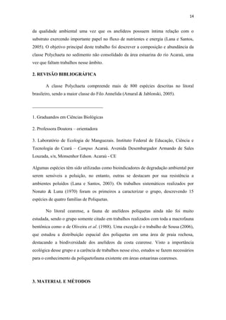 14


da qualidade ambiental uma vez que os anelídeos possuem íntima relação com o
substrato exercendo importante papel no fluxo de nutrientes e energia (Lana e Santos,
2005). O objetivo principal deste trabalho foi descrever a composição e abundância da
classe Polychaeta no sedimento não consolidado da área estuarina do rio Acaraú, uma
vez que faltam trabalhos nesse âmbito.

2. REVISÃO BIBLIOGRÁFICA

       A classe Polychaeta compreende mais de 800 espécies descritas no litoral
brasileiro, sendo a maior classe do Filo Annelida (Amaral & Jablonski, 2005).

_______________________________

1. Graduandos em Ciências Biológicas

2. Professora Doutora – orientadora

3. Laboratório de Ecologia de Manguezais. Instituto Federal de Educação, Ciência e
Tecnologia do Ceará – Campus Acaraú. Avenida Desembargador Armando de Sales
Louzada, s/n, Monsenhor Edson. Acaraú - CE

Algumas espécies têm sido utilizadas como bioindicadores de degradação ambiental por
serem sensíveis a poluição, no entanto, outras se destacam por sua resistência a
ambientes poluídos (Lana e Santos, 2003). Os trabalhos sistemáticos realizados por
Nonato & Luna (1970) foram os primeiros a caracterizar o grupo, descrevendo 15
espécies de quatro famílias de Poliquetas.

       No litoral cearense, a fauna de anelídeos poliquetas ainda não foi muito
estudada, sendo o grupo somente citado em trabalhos realizados com toda a macrofauna
bentônica como o de Oliveira et al. (1988). Uma exceção é o trabalho de Sousa (2006),
que estudou a distribuição espacial dos poliquetas em uma área de praia rochosa,
destacando a biodiversidade dos anelídeos da costa cearense. Visto a importância
ecológica desse grupo e a carência de trabalhos nesse eixo, estudos se fazem necessários
para o conhecimento da poliquetofauna existente em áreas estuarinas cearenses.




3. MATERIAL E MÉTODOS
 