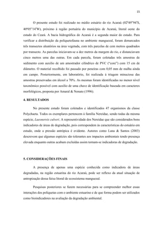 15


       O presente estudo foi realizado no médio estuário do rio Acaraú (02º49”94′S,
40º05”14′W), próximo à região portuária do município de Acaraú, litoral oeste do
estado do Ceará. A bacia hidrográfica do Acaraú é a segunda maior do estado. Para
verificar a distribuição da poliquetofauna no ambiente manguezal, foram demarcados
três transectos aleatórios na área vegetada, com três parcelas de cem metros quadrados
por transecto. As parcelas iniciavam-se a dez metros da margem do rio, e distanciavam
cinco metros uma das outras. Em cada parcela, foram coletadas três amostras de
sedimento com auxilio de um amostrador cilíndrico de PVC (“core”) com 15 cm de
diâmetro. O material recolhido foi passado por peneiras com 0,05 mm de malha ainda
em campo. Posteriormente, em laboratório, foi realizada à triagem minuciosa das
amostras preservadas em álcool a 70%. As mesmas foram identificadas no menor nível
taxonômico possível com auxílio de uma chave de identificação baseada em caracteres
morfológicos, proposta por Amaral & Nonato (1996).

4. RESULTADOS

       No presente estudo foram coletados e identificados 47 organismos da classe
Polychaeta. Todos os exemplares pertencem à família Nereidae, sendo todas da mesma
espécie, Laeonereis culveri. A representividade dos Nereidae que são considerados bons
indicadores de áreas de degradação, pois correspondem às características do estuário em
estudo, onde a pressão antrópica é evidente. Autores como Lana & Santos (2003)
descrevem que algumas espécies são tolerantes aos impactos ambientais tendo presença
elevada enquanto outras acabam excluídas assim tornam-se indicadoras de degradação.




5. CONSIDERAÇÕES FINAIS

       A presença de apenas uma espécie conhecida como indicadora de áreas
degradadas, na região estuarina do rio Acaraú, pode ser reflexo da atual situação de
antropização dessa faixa litoral de ecossistema manguezal.

       Pesquisas posteriores se fazem necessárias para se compreender melhor essas
interações dos poliquetas com o ambiente estuarino e de que forma podem ser utilizados
como bioindicadores na avaliação da degradação ambiental.
 