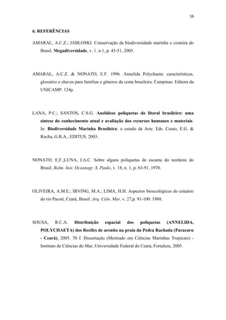 16


6. REFERÊNCIAS

AMARAL, A.C.Z.; JABLOSKI. Conservação da biodiversidade marinha e costeira do
   Brasil. Megadiversidade, v. 1. n.1, p. 43-51, 2005.




AMARAL, A.C.Z. & NONATO, E.F. 1996. Annelida Polychaeta: características,
   glossário e chaves para famílias e gêneros da costa brasileira. Campinas: Editora da
   UNICAMP. 124p.




LANA, P.C.; SANTOS, C.S.G. Anelídeos poliquetas do litoral brasileiro: uma
   síntese do conhecimento atual e avaliação dos recursos humanos e materiais.
   In: Biodiversidade Marinha Brasileira: o estado da Arte. Eds. Couto, E.G. &
   Rocha, G.R.A., EDITUS. 2003.




NONATO, E.F.;LUNA, J.A.C. Sobre alguns poliquetas de escama do nordeste do
   Brasil. Bolm. Inst. Oceanogr. S. Paulo, v. 18, n. 1, p. 63-91, 1970.




OLIVEIRA, A.M.E.; IRVING, M.A.; LIMA, H.H. Aspectos bioecológicos do estuário
   do rio Pacoti, Ceará, Brasil. Arq. Ciên. Mar. v. 27,p. 91-100. 1988.




SOUSA,     R.C.A.     Distribuição     espacial    dos     poliquetas     (ANNELIDA,
   POLYCHAETA) dos Recifes de arenito na praia da Pedra Rachada (Paracaru
   - Ceará). 2005. 70 f. Dissertação (Mestrado em Ciências Marinhas Tropicais) -
   Instituto de Ciências do Mar, Universidade Federal do Ceará, Fortaleza, 2005.
 