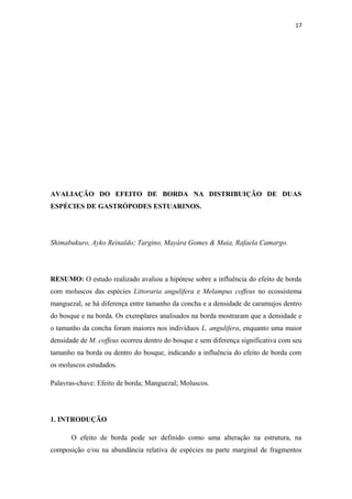 17




AVALIAÇÃO DO EFEITO DE BORDA NA DISTRIBUIÇÃO DE DUAS
ESPÉCIES DE GASTRÓPODES ESTUARINOS.




Shimabukuro, Ayko Reinaldo; Targino, Mayára Gomes & Maia, Rafaela Camargo.




RESUMO: O estudo realizado avaliou a hipótese sobre a influência do efeito de borda
com moluscos das espécies Littoraria angulifera e Melampus coffeus no ecossistema
manguezal, se há diferença entre tamanho da concha e a densidade de caramujos dentro
do bosque e na borda. Os exemplares analisados na borda mostraram que a densidade e
o tamanho da concha foram maiores nos indivíduos L. angulifera, enquanto uma maior
densidade de M. coffeus ocorreu dentro do bosque e sem diferença significativa com seu
tamanho na borda ou dentro do bosque, indicando a influência do efeito de borda com
os moluscos estudados.

Palavras-chave: Efeito de borda; Manguezal; Moluscos.




1. INTRODUÇÃO

       O efeito de borda pode ser definido como uma alteração na estrutura, na
composição e/ou na abundância relativa de espécies na parte marginal de fragmentos
 